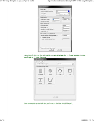 [CT Bến Cảng] Hướng dẫn sử dụng SAP giải kết cấu bến                  http://focebk.com/forum/showthread.php/2094-CT-Bến-Cảng-Hướng-dẫn-...




                                    - Khai báo tiết diện cho dầm: Vào Define -> Section properties -> Frame sections -> Add
                                    new Property -> chọn Concrete:




                                    Chọn Rectangular và khai báo như sau (tương tự cho Dầm dọc và Dầm ray)




4 of 23                                                                                                                11/22/2012 7:31 PM
 