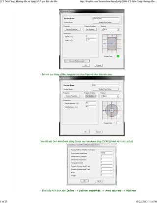 [CT Bến Cảng] Hướng dẫn sử dụng SAP giải kết cấu bến                    http://focebk.com/forum/showthread.php/2094-CT-Bến-Cảng-Hướng-dẫn-...




                                    - Đối với cọc thay vì Rectangular ta chọn Pipe và khai báo như sau:




                                    Sau đó vào Set Modifiers dòng Cross section Area nhập 15/40 (chính là tỷ số Lu/Ln)




                                    - Khai báo tiết diện sàn: Define -> Section properties -> Area sections -> Add new



5 of 23                                                                                                                  11/22/2012 7:31 PM
 