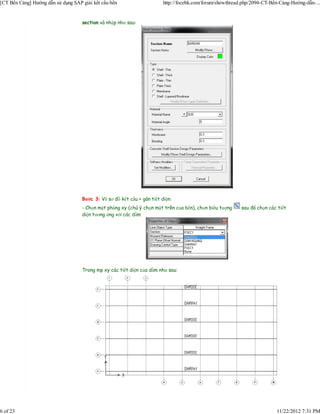 [CT Bến Cảng] Hướng dẫn sử dụng SAP giải kết cấu bến                     http://focebk.com/forum/showthread.php/2094-CT-Bến-Cảng-Hướng-dẫn-...


                                    section và nhập như sau:




                                    Bước 3: Vẽ sơ đồ kết cấu + gán tiết diện:
                                    - Chọn mặt phẳng xy (chú ý chọn mặt trên của bến), chọn biểu tượng     sau đó chọn các tiết
                                    diện tương ứng với các dầm




                                    Trong mp xy các tiết diện của dầm như sau:




6 of 23                                                                                                                   11/22/2012 7:31 PM
 