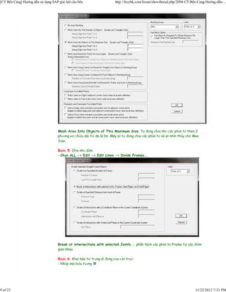 [CT Bến Cảng] Hướng dẫn sử dụng SAP giải kết cấu bến                    http://focebk.com/forum/showthread.php/2094-CT-Bến-Cảng-Hướng-dẫn-...




                                    Mesh Area Into Objects of This Maximum Size: Tự động chia nhỏ các phần tử theo 2
                                    phương với chiều dài tối đa là 1m. Máy sẽ tự động chia các phần tử và sẽ nhìn thấy chữ Max
                                    Size.

                                    Bước 5: Chia nhỏ dầm:
                                    - Chọn ALL -> Edit -> Edit Lines -> Divide Frames...




                                    Break at intersections with selected Joints... phân tách các phần tử Frame tại các điểm
                                    giao nhau

                                    Bước 6: Khai báo tải trọng di động của cần trục:
                                    - Nhấp vào biểu tượng




9 of 23                                                                                                                    11/22/2012 7:31 PM
 