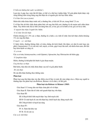 255
U biÓu m« ®−êng bµi xuÊt ( urothÐlial )
Lo¹i nµy Ýt gÆp, hay x©m lÊn bÓ thËn, cã thÓ cã u thø hai ë phÇn thÊp. VÒ gi¶i phÉu bÖnh ®−îc xÕp
riªng kh«ng n»m trong b¶ng ung th− thËn do cã nguån gèc m« häc kh¸c nhau.
U tÕ bµo lín (oncocytome)
HiÕm khi chÈn ®o¸n ®−îc tr−íc mæ, u th−êng lín, cã khi tíi 20 cm, trung b×nh 7,5 cm.
U tÕ bµo lín rÊt khã chÈn ®o¸n ph©n biÖt víi ung th− biÓu m«, th−êng lµ rÊt muén míi chÈn ®o¸n
®−îc. Tuy nhiªn møc ®é ¸c tÝnh cßn ®ang bµn c·i, cã t¸c gi¶ coi lµ lµnh cã t¸c gi¶ coi lµ ¸c tÝnh.
U nguyªn bµo thËn ë ng−êi lín: hiÕm
U tæ chøc liªn kÕt thËn
ChiÕm kho¶ng tõ 1-5% c¸c u thËn, th−êng lµ u lµnh, u ¸c tÝnh tæ chøc liªn kÕt thËn chiÕm kho¶ng
1% c¸c ung th− thËn.
U m¹ch - c¬ - mì thËn
U lµnh, hiÕm, th−êng kh«ng thÊy cã triÖu chøng dï kÝch th−íc lín ®−îc coi nh− lµ mét lo¹n s¶n
ph«i ( hamartome). U cã cÊu tróc mì, m¹ch, c¬ tr¬n, gÆp ë mäi løa tuæi, n÷ nhiÒu h¬n nam, ®«i khi
hay kÌm bÖnh x¬ cøng cñ.
U c¬ tr¬n
C¸c u c¬ tr¬n, leiomyosac«m, u mì (lipome), liposac«m, hay fibrosac«m rÊt hiÕm gÆp.
U lymph«m thËn
HiÕm, th−êng lµ thø ph¸t khi bÖnh ë giai ®o¹n muén.
Ung th− bao x¬ thËn
RÊt hiÕm, hÇu nh− chØ chÈn ®o¸n ®−îc sau mæ vµ gi¶i ph·u bÖnh.
Di c¨n thËn
Di c¨n ®Õn thËn th−êng theo ®−êng m¸u
Ph©n lo¹i
Ph©n lo¹i ung th− thËn dùa vµo ®Æc ®iÓm cña tÕ bµo vµ møc ®é x©m nhËp cña u. HiÖn nay ng−êi ta
th−êng dùa vµo ph©n lo¹i cña Robson, Skinner vµ tæ chøc y tÕ thÕ giíi.
Ph©n lo¹i cña Robson vµ Skinner (1969)
Giai ®o¹n I: U trong nhu m« thËn ch−a ph¸ vì vá thËn.
Giai ®o¹n II: X©m lÊn tæ chøc mì quanh thËn hay rèn thËn.
Giai ®o¹n III:
III A HuyÕt khèi tÜnh m¹ch thËn hay tÜnh m¹ch chñ
III B Cã mét h¹ch di c¨n rèn thËn hay chuçi h¹ch däc ®éng m¹ch chñ
III C HuyÕt khèi vµ h¹ch lan réng
Giai ®o¹n IV:
IV A: X©m lÊn khu vùc
IV B : Cã di c¨n xa
C¸c u ¸c tÝnh kh¸c
 