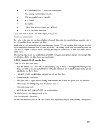 256
• C¸c u thÇn kinh da ( T. neuro-ectodermiques)
• C¸c u d¹ng cacxinoit ( carcinoide)
• C¸c ung th− biÓu m« tÕ bµo nhá
• C¸c sac«m
• Lymph«m
• C¸c u thËn trÎ em ë ng−êi lín ( Wilms)
• C¸c di c¨n tõ n¬i kh¸c ®Õn.
C¸c u lµnh tÝnh: U m¹ch - c¬ - mì, u h¹ch , u mì, u x¬...
Di c¨n cña ung th− thËn
T¹i chç u cã thÎ x©m lÊn bao thËn, tæ chøc mì quanh thËn, x©m lÊn vµo tæ chøc c¬ quan l©n cËn. U
hay cã x©m lÊn, di c¨n vµo vïng rèn thËn.
M¹ch m¸u t¹i chç: u x©m lÊn m¹ch m¸u thÊy trong kho¶ng 50% c¸c ca phÉu thuËt chñ yÕu lµ ë tÜnh
m¹ch trong thËn, tÜnh m¹ch thËn, råi tÜnh m¹ch chñ. Tæn th−¬ng m¹ch m¸u liªn quan chÆt chÏ víi
kÝch th−íc u. Ng−êi ta thÊy cã huyÕt khèi trong kho¶ng 10% ®èi víi c¸c u d−íi 5 cm, 60% víi c¸c
u trªn 7 cm.
Theo ®−êng m¸u di c¨n cña ung th− thËn cã thÓ tíi phæi, gan, x−¬ng (d−íi d¹ng æ tiªu x−¬ng), thËn
bªn ®èi diÖn... hiÕm khi thÊy di c¨n n·o, tuyÕn gi¸p.
2.2.2.3. H×nh ¶nh CLVT ung th− thËn
Tr−íc khi tiªm thuèc c¶n quang:
- BiÕn ®æi bê thËn, c¸c khèi u lín c¸c dÊu hiÖu nµy cµng râ do cã xu h−íng ph¸t triÓn ra ngoµi bê
thËn. C¸c khèi u nhá,c¸c u ph¸t triÓn vÒ h−íng ®µi bÓ thËn Ýt g©y ra dÊu hiÖu nµy nh−ng g©y ®Ì
Ðp, ®Ì ®Èy c¸c ®µi bÓ thËn.
- H×nh khèi cã giíi h¹n khã ph©n biÖt giíi h¹n víi m« thËn lµnh.
- Th−êng hay ph¸ vì vá thËn.
- Khèi ph¸t triÓn ra ngoµi bê thËn th−êng ®−îc bao bäc bëi tæ chøc mì quanh thËn hay rèn thËn.
- Khèi cã cÊu tróc kh«ng ®ång nhÊt do cã c¸c æ ho¹i tö.
- Ch¶y m¸u trong khèi.
- V«i ho¸ trong khèi thÊy tõ 5-10% c¸c ung th− thËn.
C¸c dÊu hiÖu trªn cµng hay gÆp ë c¸c u lín.
Sau khi tiªm thuèc c¶n quang:
Sau khi tiªm nhanh víi liÒu ®ñ lín khèi cã biÓu hiÖn ngÊm thuèc m¹nh nh−ng th−êng kh«ng ®Òu ë
 