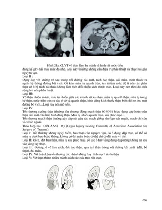 266
H×nh 21a. CLVT vì thËn lµm ba m¶nh vµ h×nh tói n−íc tiÓu
®¸ng kÓ g©y ®¸i m¸u møc ®é nhÑ. Lo¹i nµy th−êng kh«ng cÇn ®iÒu trÞ phÉu thuËt vµ phôc håi gÇn
nguyªn vÑn.
Lo¹i II :
§ông dËp víi ®−êng vì s©u th«ng víi ®−êng bµi xuÊt, r¸ch bao thËn, ®¸i m¸u, tho¸t thuèc ra
ngoµi hÖ thèng ®−êng bµi xuÊt. Cã kÌm m¸u tô quanh thËn, tuy nhiªm møc ®é Ýt nªn c¸c phÇn
thËn vì Ýt bÞ t¸ch xa nhau, kh«ng lµm biÕn ®æi nhiÒu kÝch th−íc thËn. Lo¹i nµy nªn theo dâi nÕu
nÆng lªn nªn phÉu thuËt.
Lo¹i III:
Vì thËn nhiÒu m¶nh, m¸u tô nhiÒu gi÷a c¸c m¶nh vì xa nhau, m¸u tô quanh thËn, m¸u tô trong
bÓ thËn, n−íc tiÓu trµn ra vµo æ vì vµ quanh thËn, h×nh d¸ng kÝch th−íc thËn biÕn ®æi to lªn, mÊt
®−êng bê viÒn...Lo¹i nµy nªn mæ sím.
Lo¹i IV:
Tæn th−¬ng cuèng thËn (th−êng tæn th−¬ng ®éng m¹ch thËn 60-80%) hoÆc ®ông dËp hoµn toµn
thËn lµm mÊt cÊu tróc h×nh d¸ng thËn. M¸u tô nhiÒu quanh thËn, sau phóc m¹c...
Tæn th−¬ng m¹ch thËn th−êng g©y dËp n¸t g©y t¾c m¹ch gièng nh− kÑp n¸t m¹ch, m¹ch chØ cßn
vá x¬ ¸o ngoµi.
Theo hiÖp héi OISCAAST Mü (organ Injury Scaling Committe of American Association for
Surgery of Trauma):
Lo¹i I: Tæn th−¬ng kh«ng nguy hiÓm, bao thËn cßn nguyªn vÑn, cã æ ®ông dËp thËn, cã thÓ cã
m¸u tô d−íi bao hoÆc kh«ng, kh«ng cã ®¸i m¸u hoÆc cã thÓ chØ cã ®¸i m¸u vi thÓ.
Lo¹i II: R¸ch, ®øt bao thËn, m¸u tô sau phóc m¹c, cã c¸c æ hay vïng ®ông dËp n«ng kh«ng ¨n s©u
vµo vïng tuû thËn.
Lo¹i III: §−êng, æ vì lµm r¸ch, ®øt bao thËn, qua tuû thËn th«ng víi ®−êng bµi xuÊt (®µi, bÓ
thËn), ®¸i m¸u.
Lo¹i IV: Vì thËn kÌm tæn th−¬ng c¸c nh¸nh ®éng hay tÜnh m¹ch ë rèn thËn
Lo¹i V: Vì thËn thµnh nhiÒu m¶nh, r¸ch c¸c cÊu tróc rèn thËn.
`
 