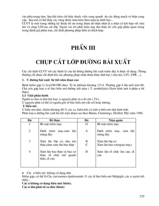 270
vµo phÝa trung t©m. Sau khi tiªm chØ thÊy thuèc viÒn xung quanh do c¸c ®éng m¹ch vá thËn cung
cÊp. Sau mæ cã thÓ thÊy c¸c vïng thiÕu m¸u kÌm theo m¸u tô d−íi bao...
CLVT lµ mét trong nh÷ng kü thuÊt tèi −u trong th¨m dß thËn nhÊt lµ u thËn cã kÕt hîp víi siªu
©m vµ chôp UIVsau c¾t líp. Ngoµi vai trß ph¸t hiÖn ung th− thËn nã cßn gãp phÇn quan träng
trong ®¸nh gi¸ ph©n lo¹i, chØ ®Þnh ph−¬ng ph¸p ®iÒu trÞ thÝch hîp.
PhÇn III
Chôp c¾t líp §−êng bμi xuÊt
C¸c chØ ®Þnh CLVT víi c¸c bÖnh lý cña hÖ thèng ®−êng bµi xuÊt tr−íc ®©y Ýt ®−îc sö dông. Th«ng
th−êng chØ ®−îc chØ ®Þnh khi c¸c ph−¬ng ph¸p chÈn ®o¸n kh¸c thÊt b¹i ( siªu ©m, UIV, UPR ...).
1. U ®−êng bµi xuÊt hÖ tiÕt niÖu ®o¹n cao
BÖnh hiÕm gÆp (1-2ca/100 000 d©n). Tû lÖ n÷/nam kho¶ng 1/3-4. Th−êng gÆp ë løa tuæi trªn 60.
Chñ yÕu gÆp lo¹i u tÕ bµo biÓu m« ®−êng tiÕt niÖu ( T. urothÐliale).(Xem h×nh ¶nh ë phÇn u bÓ
thËn).
1.1 Gi¶i phÉu bÖnh
Ng−êi ta chia ra lµm hai lo¹i: u nguyªn ph¸t vµ u di c¨n ( 2%).
U nguyªn ph¸t cã thÓ cã nguån gèc tÕ bµo biÓu m« (®a sè) hoÆc kh«ng.
U biÓu m«
U biÓu m« nhó: chiÕm kho¶ng 80 % c¸c ca, hiÕm khi cã mét u biÓu m« nhó lµnh tÝnh.
Ph©n lo¹i u ®−êng bµi xuÊt hÖ tiÕt niÖu ®o¹n cao theo Batata, Cummings, Droller( Mü) n¨m 1986.
§é BÓ thËn §é NiÖu qu¶n
1
2
3
4
BÒ mÆt niªm m¹c
D−íi niªm m¹c,x©m lÊn
mµng ®¸y
X©m lÊn líp c¬, nhu m«
thËn,ch−a x©m lÊn bao thËn
X©m lÊn bao thËn vµ bao x¬
thËn, tæ chøc mì quanh
thËn, di c¨n
O
A
B
C
D
BÒ mÆt niªm m¹c
D−íi niªm m¹c, x©m lÊn
mµng ®¸y
X©m lÊn líp c¬
X©m lÊn bao x¬(ngo¹i m¹c)
X©m lÊn tæ chøc l©n cËn, di
c¨n
• C¸c u biÓu m« kh«ng cã d¹ng nhó
HiÕm gÆp, cã thÓ lµ C¸c carcinomes Ðpidermoide. U c¸c tÕ bµo biÓu m« Malpighi, c¸c u tuyÕn tiÕt
nhÇy...
C¸c u kh«ng cã d¹ng biÓu m«( hiÕm).
C¸c u thø ph¸t tõ xa ®Õn (hiÕm)
 