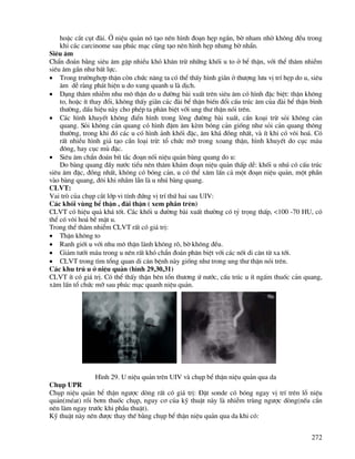 272
hoÆc c¾t côt ®µi. ë niÖu qu¶n nã t¹o nªn h×nh ®o¹n hÑp ng¾n, bê nham nhë kh«ng ®Òu trong
khi c¸c carcinome sau phóc m¹c còng t¹o nªn h×nh hÑp nh−ng bê nh½n.
Siªu ©m
ChÈn ®o¸n b»ng siªu ©m gÆp nhiÒu khã kh¨n trõ nh÷ng khèi u to ë bÓ thËn, víi thÓ th©m nhiÔm
siªu ©m gÇn nh− bÊt lùc.
• Trong tr−ênghîp thËn cßn chøc n¨ng ta cã thÓ thÊy h×nh gi·n ë th−îng l−u vÞ trÝ hÑp do u, siªu
©m dÔ rµng ph¸t hiÖn u do xung quanh u lµ dÞch.
• D¹ng th©m nhiÔm nhu m« thËn do u ®−êng bµi xuÊt trªn siªu ©m cã h×nh ®Æc biÖt: thËn kh«ng
to, hoÆc Ýt thay ®æi, kh«ng thÊy gi·n c¸c ®µi bÓ thËn biÕn ®æi cÊu tróc ©m cña ®µi bÓ thËn b×nh
th−êng, dÊu hiÖu nµy cho phÐp ta ph©n biÖt víi ung th− thËn nãi trªn.
• C¸c h×nh khuyÕt kh«ng ®iÓn h×nh trong lßng ®−êng bµi xuÊt, cÇn ko¹i trõ sái kh«ng c¶n
quang. Sái kh«ng c¶n quang cã h×nh ®Ëm ©m kÌm bãng c¶n gièng nh− sái c¶n quang th«ng
th−êng, trong khi ®ã c¸c u cã h×nh ¶nh khèi ®Æc, ©m kh¸ ®ång nhÊt, vµ Ýt khi cã v«i ho¸. Cã
rÊt nhiÒu h×nh gi¶ t¹o cÇn lo¹i trõ: tæ chøc mì trong xoang thËn, h×nh khuyÕt do côc m¸u
®«ng, hay côc mñ ®Æc.
• Siªu ©m chÈn ®o¸n bÝt t¾c ®o¹n nèi niÖu qu¶n bµng quang do u:
Do bµng quang ®Çy n−íc tiÓu nªn th¨m kh¸m ®o¹n niÖu qu¶n thÊp dÔ: khèi u nhó cã cÊu tróc
siªu ©m ®Æc, ®ång nhÊt, kh«ng cã bãng c¶n, u cã thÓ x©m lÊn c¶ mét ®o¹n niÖu qu¶n, mét phÇn
vµo bµng quang, ®«i khi nhÇm lÉn lµ u nhó bµng quang.
CLVT:
Vai trß cña chôp c¾t líp vi tÝnh ®øng vÞ trÝ thø hai sau UIV:
C¸c khèi vïng bÓ thËn , ®µi thËn ( xem phÇn trªn)
CLVT cã hiÖu qu¶ kh¸ tèt. C¸c khèi u ®−êng bµi xuÊt th−êng cã tû träng thÊp, <100 -70 HU, cã
thÓ cã v«i ho¸ bÒ mÆt u.
Trong thÓ th©m nhiÔm CLVT rÊt cã gi¸ trÞ:
• ThËn kh«ng to
• Ranh giíi u víi nhu m« thËn lµnh kh«ng râ, bê kh«ng ®Òu.
• Gi¶m t−íi m¸u trong u nªn rÊt khã chÈn ®o¸n ph©n biÖt víi c¸c nèt di c¨n tõ xa tíi.
• CLVT trong t×m tæng quan di c¨n bÖnh nµy gièng nh− trong ung th− thËn nãi trªn.
C¸c khu tró u ë niÖu qu¶n (h×nh 29,30,31)
CLVT Ýt cã gi¸ trÞ. Cã thÓ thÊy thËn bªn tæn th−¬ng ø n−íc, cÊu tróc u Ýt ngÊm thuèc c¶n quang,
x©m lÊn tæ chøc mì sau phóc m¹c quanh niÖu qu¶n.
H×nh 29. U niÖu qu¶n trªn UIV vµ chôp bÓ thËn niÖu qu¶n qua da
Chôp UPR
Chôp niÖu qu¶n bÓ thËn ng−îc dßng rÊt cã gi¸ trÞ: §Æt sonde cã bãng ngay vÞ trÝ trªn lç niÖu
qu¶n(mÐat) råi b¬m thuèc chôp, nguy c¬ cña kü thuËt nµy lµ nhiÔm trïng ng−îc dßng(nÕu cÇn
nªn lµm ngay tr−íc khi phÉu thuËt).
Kü thuËt nµy nªn ®−îc thay thÕ b»ng chôp bÓ thËn niÖu qu¶n qua da khi cã:
 