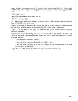274
nguyªn nh©n g©y c¬n ®au quÆn thËn do sái b»ng l©m sµng, siªu ©m, chôp hÖ tiÕt niÖu kh«ng chuÈn
bÞ vµ UIV. Tuy nhiªn trong mét sè tr−êng hîp chÈn ®o¸n nguyªn nh©n do sái còng gÆp nhiÒu khã
kh¨n:
- Sái kh«ng c¶n quang
- Sái ë ®o¹n th¾t l−ng khã th¨m dß b»ng siªu ©m
- BÖnh nh©n cã c¬ ®Þa dÞ øng
- UIV trong c¬n ®au quÆn thËn bÞ thÊt b¹i. H¬n n÷a chØ ®Þnh UIV trong c¬n ®au quÆn thËn còng cßn
®ang cã nhiÒu ý kiÕn tr¸i ng−îc nhau.
Trªn thùc tÕ nhiÒu tr−êng hîp trong c¬n ®au quÆn thËn siªu ©m chØ thÊy ®−îc c¸c dÊu hiÖu gi¸n tiÕp
nh− gi·n ®−êng bµi xuÊt mµ ch−a x¸c ®Þnh ®−îc chÝnh x¸c vÞ trÝ vµ nguyªn nh©n bÝt t¾c.
Chôp CLVT ®· gãp phÇn x¸c ®Þnh chÝnh x¸c vÞ trÝ vµ nhÊt lµ nguyªn nh©n do sái ( dï c¶n quang
hay kh«ng c¶n quang).
Kü thuËt: Víi siªu ©m ®Þnh h−íng tr−íc ®o¹n bÝt t¾c ta thùc hiÖn chôp CLVT xo¾n èc (cã thÓ
kh«ng cÇn tiªm thuèc c¶n quang) råi t¸i t¹o ¶nh hai b×nh diÖn ta sÏ x¸c ®Þnh ®−îc vÞ trÝ vµ sái bÝt
t¾c víi c¸c dÊu hiÖu:
* Gi·n ®−êng bµi xuÊt trªn vÞ trÝ bÝt t¾c
* Sái bÝt t¾c víi tû träng cao tuú theo cÊu tróc ho¸ häc cña sái
* NÕu tiªm thuèc c¶n quang cã thÓ thÊy c¸c dÊu hiÖu: th× nhu m« ®Ëm vµ tån t¹i l©u (nªn
phèi hîp víi UIV post- Scan).
Chôp UIV sau CLVT ta sÏ thÊy c¸c dÊu hiÖu cña c¬n ®au quÆn thËn cÊp trªn UIV.
 