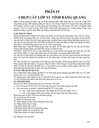 275
PhÇn IV
Chôp c¾t líp vi tÝnh bμng quang
BÖnh lý bµng quang rÊt phøc t¹p, cã nhiÒu ph−¬ng ph¸p chÈn ®o¸n nh− soi, siªu ©m, chôp UIV,
chôp bµng quang. Mçi ph−¬ng ph¸p cã tÝnh −u viÖt riªng. Chôp CLVT ngaßi kh¶ n¨ng ph¸t hiÖn
tæn th−¬ng cßn rÊt cã gi¸ trÞ trong ®¸nh gi¸ tæn th−¬ng x©m lÊn thµnh vµ tæ chøc mì quanh bµng
quang v× vËy rÊt cã gi¸ trÞ trong chÈn ®o¸n vµ lµm mét tæng quang c¸c u bµng quang. Chôp céng
h−ëng tõ còng cã gi¸ trÞ chÈn ®o¸n cao nh−ng ch−a phæ biÕn ë ViÖt nam.
I. Kü thuËt chôp
ChuÈn bÞ bÖnh nh©n: Chôp CLVT ®−îc tiÕn hµnh sau khi ®· cho bÖnh nh©n uèng 750 ml vµ thôt
350ml thuèc c¶n quang Iode 2% vµo trùc trµng nh»m môc ®Ýnh t¹o ®−îc c¶n quang trong toµn bé
èng tiªu ho¸ vµ ®¶m b¶o cho bµng quang c¨ng võa ph¶i hoÆc trong tr−êng hîp bµng quang ®· cã
s½n dÉn l−u th× tiÕn hµnh b¬m 300-500 ml kh«ng khÝ còng cho phÐp t¹o ®−îc ®èi quang tù nhiªn
gi÷a khèi u vµ thµnh bµng quang hay c¸c tæ chøc xung quanh.
BÖnh nh©n ®−îc chôp khi bµng quang c¨ng võa ph¶i. T− thÕ n»m ngöa hai tay ®Æt cao lªn ®Çu.
Trong chÊn th−¬ng kh«ng cÇn thiÕt bÊt cø mét sù chuÈn bÞ nµo.
TiÕn hµnh chôp CLVT víi c¸c líp c¾t kh«ng vµ cã tiªm thuèc c¶n quang víi chiÒu dµy c¸c líp
c¾t æ bông 10mm vµ vïng chËu h«ng 5mm cã tiªm thuèc c¶n quang nhanh tÜnh m¹ch
C¸c líp c¾t cã tiªm thuèc c¶n quang gióp cho viÖc hiÖn râ c¸c cÊu tróc m¹ch m¸u qua ®ã ®¸nh gi¸
®−îc c¸c h¹ch bÊt th−êng bao quanh nã vµ cho phÐp thÊy râ ®−îc t×nh tr¹ng cña niÖu qu¶n hai
bªn.
C¸c líp c¾t muén cã ý nghÜa lµm râ tæn th−¬ng u khi t¹o ®−îc sù ®èi quang gi÷a tæ chøc u vµ lßng
bµng quang chøa ®Çy thuèc c¶n quang. Chôp c¾t líp vi tÝnh æ bông vµ chËu h«ng tr−íc phÉu thuËt
®−îc coi nh− lµ cÇn thiÕt ®Ó ®¸nh gi¸ sù x©m nhiÔm cña c¸c khèi u bµng quang. Më cöa sæ in
phim phï hîp ®Ó d¸nh gi¸ tæ chøc mâ trong tiÓu khung.
II. Ung th− bμng quang
C¸c u lµnh tÝnh ë bµng quang rÊt hiÕm. U ¸c tÝnh bµng quang th−êng gÆp nhÊt trong c¸c u ¸c tÝnh
hÖ tiÕt niÖu ( 3% c¸c ung th− biÓu m«).
VÒ ph−¬ng diÖn chÈn ®o¸n th× soi vµ sinh thiÕt rÊt cã gi¸ trÞ, tuy nhiªn chÈn ®o¸n h×nh ¶nh còng
cã vai trß kh«ng nhá nhÊt lµ t×m hiÓu mét tæng quan vÒ di c¨n.
2.1. Gi¶i phÉu bÖnh
Chñ yÕu c¸c khèi u bµng quang lµ c¸c carcinome bao gåm:
• C¸c carcinome tÕ bµo vÈy (<5%) hay gÆp trong c¸c viªm bµng quang m¹n tÝnh.
• C¸c carcinome urothelial chiÕm kho¶ng 90- 95 % bao gåm:
• C¸c u nhó, khèi u th−êng lín, tiªn l−îng tèt do tiÕn triÓn chËm (25%)
• C¸c u d¹ng th©m nhiÔm, tiªn l−îng xÊu, hay gÆp vïng ®¸y bµng quang.
Ph©n lo¹i quèc tÕ theo TNM ung th− bµng quang
Tis: Ung th− t¹i chç (in situ)
Ta: Khu tró ë líp niªm m¹c
T1: Th©m nhiÔm tæ chøc d−íi mµng ®¸y niªm m¹c
T2: Th©m nhiÔm líp c¬ n«ng
T3A:Th©m nhiÔm líp c¬ s©u
T3B:Th©m nhiÔm líp mì quanh bµng quang
T4A:Th©m nhiÔm c¸c c¬ quan l©n cËn
T4B:Th©m nhiÔm tíi thµnh chËu h«ng
No: Kh«ng cã di c¨n h¹ch
 