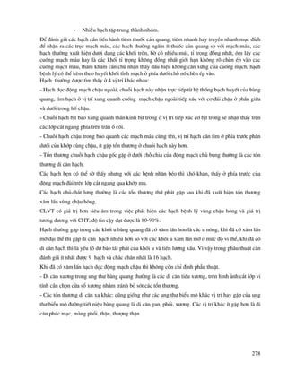 278
- NhiÒu h¹ch tËp trung thµnh nhãm.
§Ó ®¸nh gi¸ c¸c h¹ch cÇn tiÕn hµnh tiªm thuèc c¶n quang, tiªm nhanh hay truyÒn nhanh môc ®Ých
®Ó nhËn ra c¸c trôc m¹ch m¸u, c¸c h¹ch th−êng ngÊm Ýt thuèc c¶n quang so víi m¹ch m¸u, c¸c
h¹ch th−êng xuÊt hiÖn d−íi d¹ng c¸c khèi trßn, bê cã nhiÒu mói, tØ träng ®ång nhÊt, «m lÊy c¸c
cuèng m¹ch m¸u hay lµ c¸c khèi tØ träng kh«ng ®ång nhÊt giíi h¹n kh«ng râ chÌn Ðp vµo c¸c
cuèng m¹ch m¸u, th¨m kh¸m cÇn chó nhËn thÊy dÊu hiÖu kh«ng c©n xøng cña cuèng m¹ch, h¹ch
bÖnh lý cã thÓ kÌm theo huyÕt khèi tÜnh m¹ch ë phÝa d−ãi chç nã chÌn Ðp vµo.
H¹ch th−êng ®−îc t×m thÊy ë 4 vÞ trÝ kh¸c nhau:
- H¹ch däc ®éng m¹ch chËu ngoµi, chuçi h¹ch nµy nhËn trùc tiÕp tõ hÖ thèng b¹ch huyÕt cña bµng
quang, t×m h¹ch ë vÞ trÝ xung quanh cuèng m¹ch chËu ngoµi tiÕp xóc víi c¬ ®¸i chËu ë phÇn gi÷a
vµ d−íi trong hè chËu.
- Chuçi h¹ch bÞt bao xung quanh thÇn kinh bÞt trong ë vÞ trÝ tiÕp xóc c¬ bÞt trong sÏ nhËn thÊy trªn
c¸c líp c¾t ngang phÝa trªn trÇn æ cèi.
- Chuçi h¹ch chËu trong bao quanh c¸c m¹ch m¸u cïng tªn, vÞ trÝ h¹ch cÇn t×m ë phÝa tr−íc phÇn
d−íi cña khíp cïng chËu, Ýt gÆp tæn th−¬ng ë chuçi h¹ch nµy h¬n.
- Tæn th−¬ng chuçi h¹ch chËu gèc gÆp ë d−íi chç chia cña ®éng m¹ch chñ bông th−êng lµ c¸c tæn
th−¬ng di c¨n h¹ch.
C¸c h¹ch bÑn cã thÓ sê thÊy nh−ng víi c¸c bÖnh nh©n bÐo th× khã kh¨n, thÊy ë phÝa tr−íc cña
®éng m¹ch ®ïi trªn líp c¾t ngang qua khíp mu.
C¸c h¹ch chñ-th¾t l−ng th−êng lµ c¸c tæn th−¬ng thø ph¸t gÆp sau khi ®· xuÊt hiÖn tæn th−¬ng
x©m lÊn vïng chËu h«ng.
CLVT cã gi¸ trÞ h¬n siªu ©m trong viÖc ph¸t hiÖn c¸c h¹ch bÖnh lý vïng chËu h«ng vµ gi¸ trÞ
t−¬ng ®−¬ng víi CHT, ®é tin cËy ®¹t ®−îc lµ 80-90%.
H¹ch th−êng gÆp trong c¸c khèi u bµng quang ®· cã x©m lÊn h¬n lµ c¸c u n«ng, khi ®· cã x©m lÊn
mì ®¹i thÓ th× gÆp di c¨n h¹ch nhiÒu h¬n so víi c¸c khèi u x©m lÊn mì ë møc ®é vi thÓ, khi ®· cã
di c¨n h¹ch th× lµ yÕu tè dù b¸o t¸i ph¸t cña khèi u vµ tiªn l−îng xÊu. V× vËy trong phÉu thuËt cÇn
®¸nh gi¸ Ýt nhÊt ®−îc 9 h¹ch vµ ch¾c ch¾n nhÊt lµ 16 h¹ch.
Khi ®· cã x©m lÊn h¹ch däc ®éng m¹ch chËu th× kh«ng cßn chØ ®Þnh phÉu thuËt.
- Di c¨n x−¬ng trong ung th− bµng quang th−êng lµ c¸c di c¨n tiªu x−¬ng, trªn h×nh ¶nh c¾t líp vi
tÝnh cÇn chän cöa sæ x−¬ng nh»m tr¸nh bá sãt c¸c tæn th−¬ng.
- C¸c tæn th−¬ng di c¨n xa kh¸c: còng gièng nh− c¸c ung th− biÓu m« kh¸c vÞ trÝ hay gÆp cña ung
th− biÓu m« ®−êng tiÕt niÖu bµng quang lµ di c¨n gan, phæi, x−¬ng. C¸c vÞ trÝ kh¸c Ýt gÆp h¬n lµ di
c¨n phóc m¹c, mµng phæi, thËn, th−îng thËn.
 