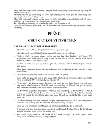 251
M¹ng l−íi b¹ch huyÕt d−íi niªm m¹c, trong c¬ thµnh bµng quang, d−íi thanh m¹c tËp trung ®æ
vµo hai nhãm h¹ch:
Nhãm bÞt hay cßn gäi nhãm trong cña chuçi h¹ch chËu ngoµi vµ nhãm gi÷a thu nhËn m¹ng l−íi
b¹ch huyÕt cña mÆt tr−íc bµng quang.
M¹ng l−íi b¹ch huyÕt cña mÆt sau tËp trung vµo nhãm h¹ch chËu ngoµi, c¸c h¹ch c¹nh bã m¹ch
sinh dôc - h¹ vÞ, h¹ch vïng vÞ trÝ chia ®«i ®éng m¹ch chËu.
TÊt c¶ b¹ch huyÕt tËp trung vµo hÖ thèng h¹ch däc c¹nh ®éng m¹ch chñ.
C¸c u ¸c tÝnh cña bµng quang hay x©m lÊn tiÒn liÖt tuyÕn, tói tinh, cæ tö cung, khoang mì trong
tiÓu khung.
PhÇn ii
chôp c¾t líp vi tÝnh thËn
I. Kü thuËt chôp c¾t líp vi tÝnh thËn
- BÖnh nh©n nhÞn ¨n, kh«ng dïng c¸c thuèc c¶n quang tr−íc 3 ngµy...
- Lµm siªu ©m vµ chôp hÖ tiÕt niÖu tr−íc nh»m ®Þnh h−íng c¾t cho phï hîp.
- ChuÈn bÞ thuèc c¶n quang (th«ng th−êng hiÖn nay hay dïng Telebrix 350, Cenetic 300
Iopamiron...) c¸c thuèc men vµ trang bÞ cÊp cøu cÇn thiÕt (Corticoid, trî tim m¹ch, huyÕt
thanh, oxy, b¬m vµ kim tiªm c¸c lo¹i).
- T− thÕ bÖnh nh©n n»m ngöa tay duèi lªn phÝa ®Çu, ch©n vµo tr−íc ®Ó dÔ thùc hiÖn tiªm thuèc
c¶n quang.
- Dïng thuèc c¶n quang ®−êng uèng t¹o ®èi quang èng tiªu ho¸, dÔ t×m c¸c x©m lÊn vµ h¹ch
trong æ bông.
- C¸c líp c¾t ®−îc thùc hiÖn tr−íc vµ sau khi tiªm thuèc c¶n quang.
- Tiªm thuèc c¶n quang tèt nhÊt lµ tiªm nhanh nh»m ®¸nh gi¸ c¸c gèc m¹ch vµ t−íi m¸u ë thËn
vµ u, liÒu dïng tõ 300 - 400 mg I /kg c©n nÆng c¬ thÓ.
- §Ó t×m huyÕt khèi tÜnh m¹ch thËn, tÜnh m¹ch chñ, ngoµi n¬i tiªm th«ng th−êng lµ M tÜnh m¹ch
nÕp khuûu, cã thÓ tiªm thªm ë hai tÜnh m¹ch mu ch©n cïng lóc ®Ó tr¸nh h×nh gi¶ t¹o do hiÖu
øng dßng ch¶y ë vïng hai tÜnh m¹ch thËn ®æ vµo tÜnh m¹ch chñ.
- §é dÇy líp c¾t ®−îc chän th−êng lµ 5- 10 mm, Ýt nhÊt còng b»ng 1/2 kÝch th−íc u ( vÝ dô u 1
cm nªn chän ®é dÇy líp c¾t 5 mm). C¾t c¸c líp liªn tiÕp nhau. B¾t ®Çu chôp th× sím vµo gi©y
thø 30-60 tÝnh tõ khi tiªm. Cã thÓ chôp ë th× muén ®Ó ®¸nh gi¸ c¸c ®µi bÓ thËn vµ niÖu qu¶n
®o¹n cao.
- §Ó cã h×nh ¶nh ®Ñp nªn chän h−íng c¾t cho phï hîp tuú theo vÞ trÝ u ( c¾t tõ trªn xuèng hay tõ
d−íi lªn). Víi c¸c m¸y hiÖn ®¹i c¾t nhanh th× ®iÒu nµy kh«ng cÇn ®Æt ra.
- Chän cöa sæ in phim thÝch hîp (®Ó ®¸nh gi¸ tæn th−¬ng nhÊt lµ x©m lÊn tæ chøc mì).
- Trong mét sè tr−êng hîp dïng chôp xo¾n èc sÏ cho h×nh ¶nh ®Ñp h¬n. C¸c u ®Æc ¸c tÝnh cña
thËn lóc nµo còng ngÊm thuèc ë th× sím vá thËn.
- Nªn lµm UIV ngay sau CLVT tèt h¬n lµ lµm UIV tr−íc khi chôp CLVT ( tiÕt kiÖm vµ tr¸nh
dïng nhiÒu lÇn thuèc c¶n quang cho ng−êi bÖnh).
 
