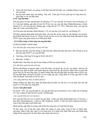 254
• Tr−íc khi tiªm thuèc c¶n quang cã thÓ thÊy biÕn ®æi bê thËn, c¸c u th−êng ®ång tû träng víi
nhu m« thËn.
• Sau khi tiªm thuèc thÊy nèt th−êng trßn, nhá Ýt khi qu¸ 10 mm, giíi h¹n râ trong nhu m«,
gi¶m ®Ëm so víi m« thËn lµnh.
2.2.2. Ung th− thËn
Trªn thÕ giíi tû lÖ m¾c ung th− thËn vµo kho¶ng 1-2 % c¸c ung th−. Tû lÖ nam / n÷ vµo kho¶ng 1,5-
2,1. Líp tuæi th−êng gÆp nhÊt lµ trªn 60. ë trÎ em, c¸c ung th− thËn (NÐphroblastomes) chiÕm
kho¶ng 4 %- 6% c¸c ung th−. Th−êng gÆp ë líp tuæi tõ 5-7 ( 75%). Thêi gian sèng cña ung th−
thËn sau 5 n¨m vµo kho¶ng 40 %.
T¹i ViÖt nam ung th− thËn chiÕm kho¶ng 1-3% c¸c ung th−, tû lÖ nam/ n÷ vµo kho¶ng 3/1.
ChØ ®Þnh, ph−¬ng ph¸p phÉu thuËt phô thuéc vµo møc ®é, sù lan réng cña tæn th−¬ng, di c¨n h¹ch,
huyÕt khèi tÜnh m¹ch, di c¨n xa...Trong vÊn ®Ò nµy th× vai trß cña chÈn ®o¸n h×nh ¶nh nhÊt lµ chôp
CLVT, ngµy cµng quan träng vµ cã tÝnh quyÕt ®Þnh.
2.2.2.1.§¹i c−¬ng vÒ l©m sµng cña ung th− thËn
Cã thÓ chia thµnh 3 nhãm chÝnh:
C¸c dÊu hiÖu ®Æc tr−ng thuéc bé m¸y tiÕt niÖu
• §¸i m¸u ®¹i thÓ, toµn b·i, kh«ng cã dÊu hiÖu ®au. HiÕm khi thÊy ®¸i m¸u vi thÓ. ë n−íc ta tû lÖ
®¸i m¸u gÆp tíi 80 % c¸c ung th− thËn.
• §au l−ng, th¾t l−ng.Tû lÖ gÆp tõ 28,6% ®Õn 40 %
• DÊu hiÖu sê thÊy u
Sù phèi hîp 3 dÊu hiÖu trªn gäi lµ tam chøng cæ ®iÓn cña ung th− thËn.
C¸c dÊu hiÖu ngoµi bé m¸y tiÕt niÖu
Sèt kÐo dµi kh«ng râ nguyªn nh©n, ra må h«i trém, cao huyÕt ¸p, sót c©n, suy nh−îc, ch¸n ¨n, rèi
lo¹n tiªu ho¸, phï chi d−íi, tuÇn hoµn bµng hÖ, t¨ng huyÕt ¸p, ®¸i protªin, nhÊt lµ khi cã gi·n tÜnh
m¹ch tinh, tèc ®é m¸u l¾ng t¨ng. Cã nhiÒu tr−êng hîp ung th− thËn ®−îc t×m thÊy t×nh cê do di c¨n.
Di c¨n phæi thËm chÝ h¹ch rèn phæi, di c¨n x−¬ng g©y g·y x−¬ng bÖnh lý lµ hay gÆp nhÊt vµ tiÕn
triÓn rÊt nhanh, Ýt khi thÊy di c¨n da, n·o...
C¸c d¹ng ph¸t hiÖn ®−îc do kh¸m ®Þnh kú.
Th«ng th−êng hay ph¸t hiÖn ®−îc khi bÖnh nh©n ®i kiÓm tra siªu ©m v× lý do kh¸c nh− tiÒn liÖt
tuyÕn, u x¬ tö cung, hay chôp phæi.
2.2.2.2. Gi¶i phÉu bÖnh
Cã tíi 85 - 90% c¸c ung th− thËn lµ c¸c ung th− biÓu m« (carcinomes). C¸c u lµnh chØ cã kho¶ng
5%. C¸c u d¹ng tæ chøc liªn kÕt, sac«m rÊt hiÕm gÆp.
C¸c ung th− biÓu m« (carcinomes)
C¸c umg th− biÓu m« cßn cã nhiÒu tªn gäi kh¸c: u thËn qu¸ ph¸t (hypernÐphrome), U Grawitz, u
hËu thËn (mÐtanÐphrome), u thËn ¸c tÝnh (nÐphrome malin), u biÓu m« tuyÕn (adÐnocarcinome).
Lo¹i u nµy hiÕm gÆp ë tuæi thiÕu niªn.
H×nh ¶nh hay gÆp nhÊt lµ sù t¨ng sinh tÕ bµo lín s¸ng mµu víi h×nh th¸i ®a d¹ng.
TÕ bµo s¸ng: c¸c tÕ bµo lín chøa nhiÒu bµo t−¬ng cã mµu s¸ng, trong tÕ bµo cã nhiÒu lipit,
glycogen, nh©n tÕ bµo nhá, n»m ë vÞ trÝ trung t©m, Ýt cã nh©n chia. Qu¸ tr×nh t¨ng sinh thµnh tõng
m¶ng tÕ bµo cïng mét Ýt tæ chøc ®Öm, giµu m¹ch m¸u t©n t¹o.
 