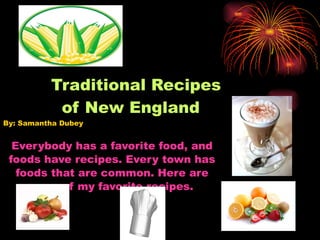 Traditional Recipes   of New England By: Samantha Dubey  Everybody has a favorite food, and foods have recipes. Every town has foods that are common. Here are some of my favorite recipes.  