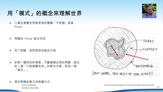 用「模式」的概念來理解世界
https://essenceofsoftware.com/tutorials/design-general/misfits/
● 人類在真實世界感受到的種種「不舒適」就是
Force
● 問題由 Force 組合而成
● 有了問題，我們就想找解決方案
● 針對一種特定的場景，不斷重複出現的問題，提出
的一個「已被證實有效」的解決方案，即為一個
「模式」。
● 尋求問題的解方有兩種方式：
○ Form Oriented
○ Context Oriented 10
 