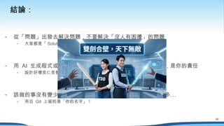 - 從「問題」出發去解決問題，不要解決「沒人有困擾」的問題
- 大家都是「 Solution 」的專家，把時間花在有用的事情上
- 用 AI 生成程式或測試沒什麼大問題，但測試能不能表現需求，是你的責任
- 設計好壞見仁見智，但對錯沒得商量！
- …
該做的事沒有變少，你的責任沒有變小，要懂的事也還是這麼多
- 而且 Git 上留的是「你的名字」！
結論：
46
 