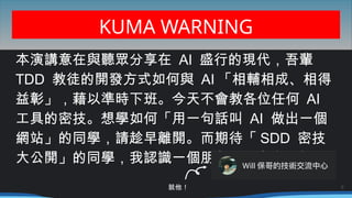 KUMA WARNING
本演講意在與聽眾分享在 AI 盛行的現代，吾輩
TDD 教徒的開發方式如何與 AI 「相輔相成、相得
益彰」，藉以準時下班。今天不會教各位任何 AI
工具的密技。想學如何「用一句話叫 AI 做出一個
網站」的同學，請趁早離開。而期待「 SDD 密技
…
大公開」的同學，我認識一個朋友最近有在開課
6
就他！
 