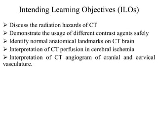 Intending Learning Objectives (ILOs)
 Discuss the radiation hazards of CT
 Demonstrate the usage of different contrast agents safely
 Identify normal anatomical landmarks on CT brain
 Interpretation of CT perfusion in cerebral ischemia
 Interpretation of CT angiogram of cranial and cervical
vasculature.
 