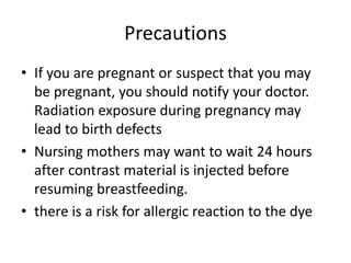 Precautions
• If you are pregnant or suspect that you may
be pregnant, you should notify your doctor.
Radiation exposure during pregnancy may
lead to birth defects
• Nursing mothers may want to wait 24 hours
after contrast material is injected before
resuming breastfeeding.
• there is a risk for allergic reaction to the dye
 
