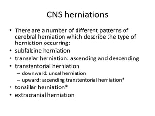 CNS herniations
• There are a number of different patterns of
cerebral herniation which describe the type of
herniation occurring:
• subfalcine herniation
• transalar herniation: ascending and descending
• transtentorial herniation
– downward: uncal herniation
– upward: ascending transtentorial herniation*
• tonsillar herniation*
• extracranial herniation
 