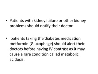 • Patients with kidney failure or other kidney
problems should notify their doctor.
• patients taking the diabetes medication
metformin (Glucophage) should alert their
doctors before having IV contrast as it may
cause a rare condition called metabolic
acidosis.
 