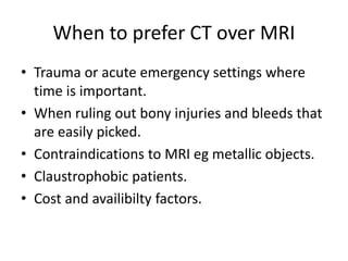 When to prefer CT over MRI
• Trauma or acute emergency settings where
time is important.
• When ruling out bony injuries and bleeds that
are easily picked.
• Contraindications to MRI eg metallic objects.
• Claustrophobic patients.
• Cost and availibilty factors.
 
