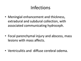 Infections
• Meningial enhancement and thickness,
extradural and subdural collection, with
associated communicating hydroceph.
• Focal parenchymal injury and abscess, mass
lesions with mass affects.
• Ventriculitis and diffuse cerebral odema.
 
