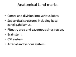 Anatomical Land marks.
• Cortex and division into various lobes.
• Subcortical structures including basal
ganglia,thalamus .
• Pituatry area and cavernous sinus region.
• Brainstem.
• CSF system.
• Arterial and venous system.
 