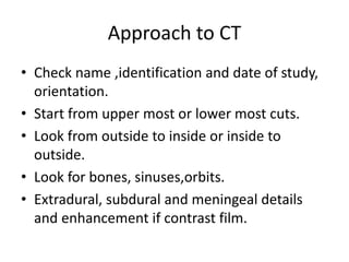 Approach to CT
• Check name ,identification and date of study,
orientation.
• Start from upper most or lower most cuts.
• Look from outside to inside or inside to
outside.
• Look for bones, sinuses,orbits.
• Extradural, subdural and meningeal details
and enhancement if contrast film.
 