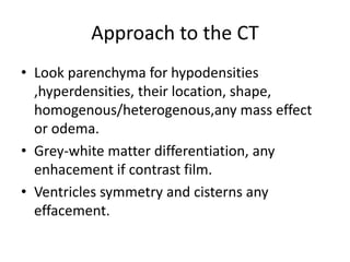 Approach to the CT
• Look parenchyma for hypodensities
,hyperdensities, their location, shape,
homogenous/heterogenous,any mass effect
or odema.
• Grey-white matter differentiation, any
enhacement if contrast film.
• Ventricles symmetry and cisterns any
effacement.
 