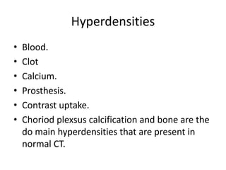 Hyperdensities
• Blood.
• Clot
• Calcium.
• Prosthesis.
• Contrast uptake.
• Choriod plexsus calcification and bone are the
do main hyperdensities that are present in
normal CT.
 