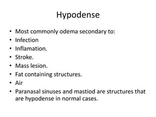 Hypodense
• Most commonly odema secondary to:
• Infection
• Inflamation.
• Stroke.
• Mass lesion.
• Fat containing structures.
• Air
• Paranasal sinuses and mastiod are structures that
are hypodense in normal cases.
 