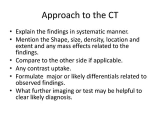 Approach to the CT
• Explain the findings in systematic manner.
• Mention the Shape, size, density, location and
extent and any mass effects related to the
findings.
• Compare to the other side if applicable.
• Any contrast uptake.
• Formulate major or likely differentials related to
observed findings.
• What further imaging or test may be helpful to
clear likely diagnosis.
 
