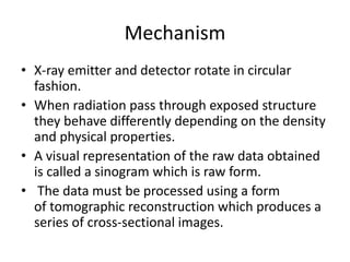 Mechanism
• X-ray emitter and detector rotate in circular
fashion.
• When radiation pass through exposed structure
they behave differently depending on the density
and physical properties.
• A visual representation of the raw data obtained
is called a sinogram which is raw form.
• The data must be processed using a form
of tomographic reconstruction which produces a
series of cross-sectional images.
 