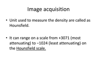 Image acquisition
• Unit used to measure the density are called as
Hounsfield.
• It can range on a scale from +3071 (most
attenuating) to −1024 (least attenuating) on
the Hounsfield scale.
 