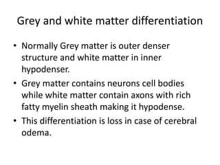 Grey and white matter differentiation
• Normally Grey matter is outer denser
structure and white matter in inner
hypodenser.
• Grey matter contains neurons cell bodies
while white matter contain axons with rich
fatty myelin sheath making it hypodense.
• This differentiation is loss in case of cerebral
odema.
 