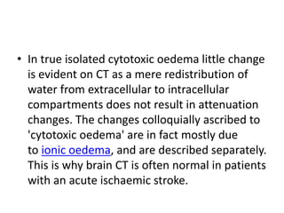 • In true isolated cytotoxic oedema little change
is evident on CT as a mere redistribution of
water from extracellular to intracellular
compartments does not result in attenuation
changes. The changes colloquially ascribed to
'cytotoxic oedema' are in fact mostly due
to ionic oedema, and are described separately.
This is why brain CT is often normal in patients
with an acute ischaemic stroke.
 