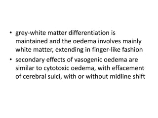 • grey-white matter differentiation is
maintained and the oedema involves mainly
white matter, extending in finger-like fashion
• secondary effects of vasogenic oedema are
similar to cytotoxic oedema, with effacement
of cerebral sulci, with or without midline shift
 