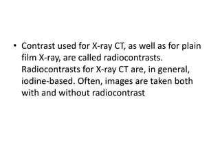 • Contrast used for X-ray CT, as well as for plain
film X-ray, are called radiocontrasts.
Radiocontrasts for X-ray CT are, in general,
iodine-based. Often, images are taken both
with and without radiocontrast
 