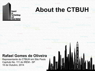 Rafael Gomes de Oliveira 
Representante do CTBUH em São Paulo 
Capítulo No. 111 do IREM - SP 
10 de Outubro, 2014 
About the CTBUH 
 