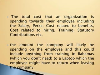  The total cost that an organization is spending towards their employee including the Salary, Perks, Cost related to benefits, Cost related to hiring, Training, Statutory Contributions etc. the amount the company will likely be spending on the employee and this could include anything from training in Bahamas (which you don’t need) to a Laptop which the employee might have to return when leaving the company. 