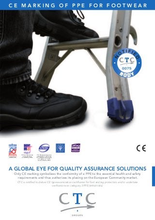 C E M A R K I N G O F P P E F O R F O O T W E A R 
A GLOBAL EYE FOR QUALITY ASSURANCE SOLUTIONS 
Only CE marking symbolizes the conformity of a PPE to the essential health and safety 
requirements and thus authorizes its placing on the European Community market. 
CTC is notified to deliver CE type-examination certificates for foot and leg protectors and to undertake 
verifications on category 3 PPE (lethal risks). 
CTC Asia Laboratories 
in Hong Kong are 
accredited by HKAS 
CTC Shanghai Laboratories 
in Shanghai (n° L 4577) and 
CTC Dongguan Laboratories 
in Dongguan (n° L 5912) 
are accredited by CNAS 
 