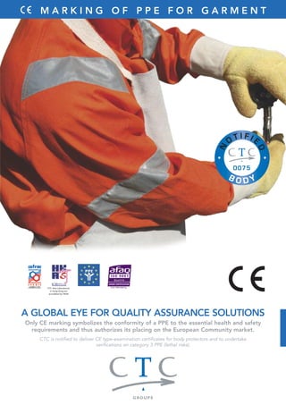 M A R K I N G O F P P E F O R G A R M E N T 
A GLOBAL EYE FOR QUALITY ASSURANCE SOLUTIONS 
Only CE marking symbolizes the conformity of a PPE to the essential health and safety 
requirements and thus authorizes its placing on the European Community market. 
CTC is notified to deliver CE type-examination certificates for body protectors and to undertake 
verifications on category 3 PPE (lethal risks). 
CTC Asia Laboratories 
in Hong Kong are 
accredited by HKAS 
 