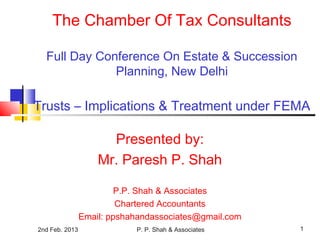 2nd Feb. 2013 P. P. Shah & Associates 1
The Chamber Of Tax Consultants
Full Day Conference On Estate & Succession
Planning, New Delhi
Trusts – Implications & Treatment under FEMA
Presented by:
Mr. Paresh P. Shah
P.P. Shah & Associates
Chartered Accountants
Email: ppshahandassociates@gmail.com
 