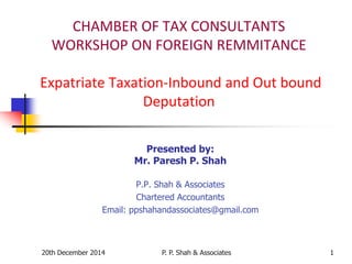 20th December 2014 P. P. Shah & Associates 1
CHAMBER OF TAX CONSULTANTS
WORKSHOP ON FOREIGN REMMITANCE
Expatriate Taxation-Inbound and Out bound
Deputation
Presented by:
Mr. Paresh P. Shah
P.P. Shah & Associates
Chartered Accountants
Email: ppshahandassociates@gmail.com
 