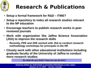 REDEVELOPING the NORTHERN & EASTERN PROVINCES of SRI LANKA
January 15 -17, 2017 - Toronto, Canada.
Research & Publications
● Setup a formal framework for R&D – ITME?
● Setup a repository to index all research studies relevant
to the NP education
● Encourage teachers to publish research works in peer
reviewed journals
● Work with organization like Jaffna Science Association
(JSA) to improve the research skills
– Recently, PDE and ZDE worked with JSA to conduct research
methodology workshops for principals in the NP.
● Closely work with other educational institutions including
graduate faculty of the University of Jaffna to conduct
more research studies
So what do you think? How we can do this?
 