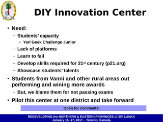 REDEVELOPING the NORTHERN & EASTERN PROVINCES of SRI LANKA
January 15 -17, 2017 - Toronto, Canada.
DIY Innovation Center
● Need:
– Students’ capacity
● Yarl Geek Challenge Junior
– Lack of platforms
– Learn to fail
– Develop skills required for 21st century (p21.org)
– Showcase students’ talents
● Students from Vanni and other rural areas out
performing and wining more awards
– But, we blame them for not passing exams
● Pilot this center at one district and take forward
Open for comments!
 