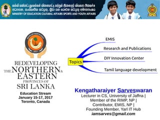 Education Stream
January 15-17, 2017
Toronto, Canada
Kengatharaiyer Sarveswaran
Lecturer in CS, University of Jaffna |
Member of the RIMP, NP |
Contributor, EMIS, NP |
Founding Member, Yarl IT Hub
iamsarves@gmail.com
 