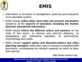 REDEVELOPING the NORTHERN & EASTERN PROVINCES of SRI LANKA
January 15 -17, 2017 - Toronto, Canada.
EMIS
● Information is the basis of management, planning and evaluation
of an education system.
● EMIS should collect data, store data and process information
related to all the aspects of education including the human,
physical, educational information.
● EMIS should inform the different actors and partners on the
state of the sector, its internal and external efficiency, its
pedagogical and institutional operation, its performance,
shortcomings and needs.
● EMIS should support policy and decision-makers and other
planning managers need clear, easy to interpret comprehensible
documents, accompanied by relevant analyses on which to base
their policies.
http://www.unesco.org
 