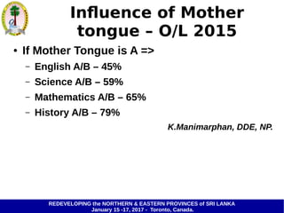 REDEVELOPING the NORTHERN & EASTERN PROVINCES of SRI LANKA
January 15 -17, 2017 - Toronto, Canada.
Influence of Mother
tongue – O/L 2015
● If Mother Tongue is A =>
– English A/B – 45%
– Science A/B – 59%
– Mathematics A/B – 65%
– History A/B – 79%
K.Manimarphan, DDE, NP.
 