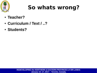 REDEVELOPING the NORTHERN & EASTERN PROVINCES of SRI LANKA
January 15 -17, 2017 - Toronto, Canada.
So whats wrong?
● Teacher?
● Curriculum / Text / ..?
● Students?
 
