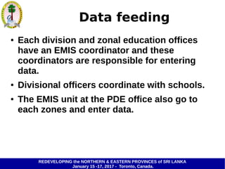 REDEVELOPING the NORTHERN & EASTERN PROVINCES of SRI LANKA
January 15 -17, 2017 - Toronto, Canada.
Data feeding
● Each division and zonal education offices
have an EMIS coordinator and these
coordinators are responsible for entering
data.
● Divisional officers coordinate with schools.
● The EMIS unit at the PDE office also go to
each zones and enter data.
 