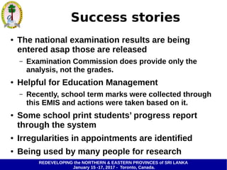 REDEVELOPING the NORTHERN & EASTERN PROVINCES of SRI LANKA
January 15 -17, 2017 - Toronto, Canada.
Success stories
● The national examination results are being
entered asap those are released
– Examination Commission does provide only the
analysis, not the grades.
● Helpful for Education Management
– Recently, school term marks were collected through
this EMIS and actions were taken based on it.
● Some school print students’ progress report
through the system
● Irregularities in appointments are identified
● Being used by many people for research
 